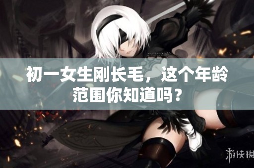 初一女生刚长毛，这个年龄范围你知道吗？