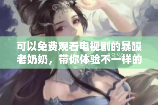 可以免费观看电视剧的暴躁老奶奶，带你体验不一样的精彩故事