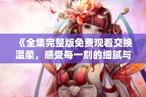 《全集完整版免费观看交换温柔，感受每一刻的细腻与温馨》
