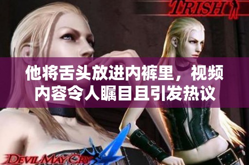 他将舌头放进内裤里，视频内容令人瞩目且引发热议