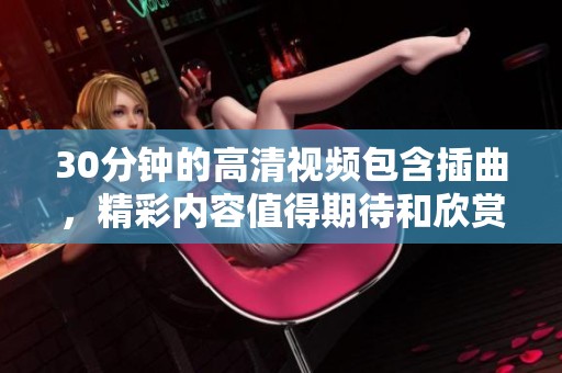 30分钟的高清视频包含插曲，精彩内容值得期待和欣赏！