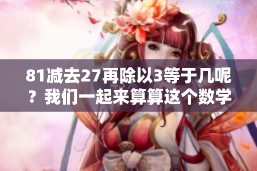 81减去27再除以3等于几呢？我们一起来算算这个数学题。