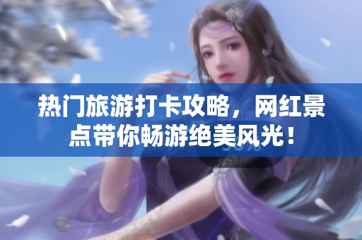 热门旅游打卡攻略，网红景点带你畅游绝美风光！