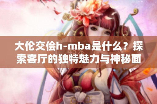 大伦交侩h-mba是什么？探索客厅的独特魅力与神秘面纱