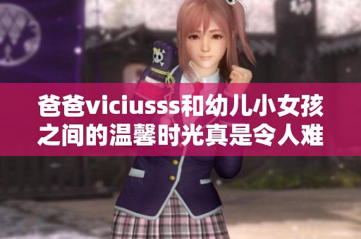爸爸viciusss和幼儿小女孩之间的温馨时光真是令人难忘
