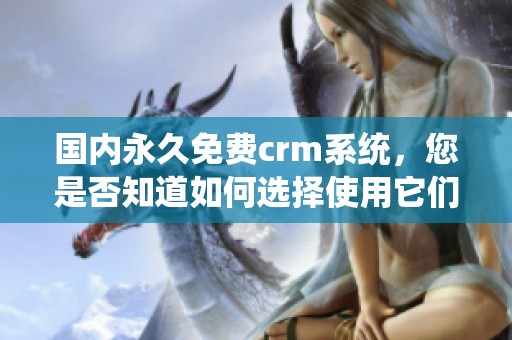 国内永久免费crm系统，您是否知道如何选择使用它们的最佳方法呢