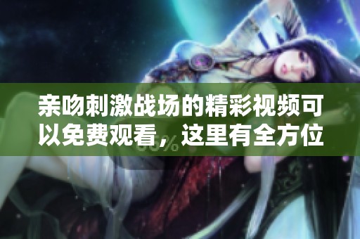 亲吻刺激战场的精彩视频可以免费观看，这里有全方位的精彩内容分享。