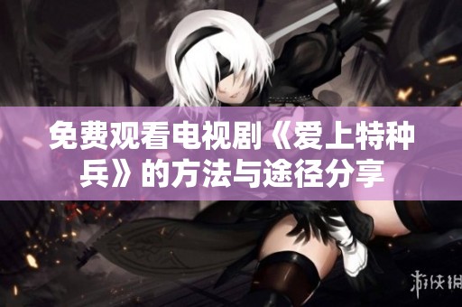 免费观看电视剧《爱上特种兵》的方法与途径分享