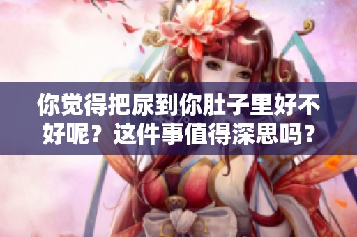 你觉得把尿到你肚子里好不好呢？这件事值得深思吗？
