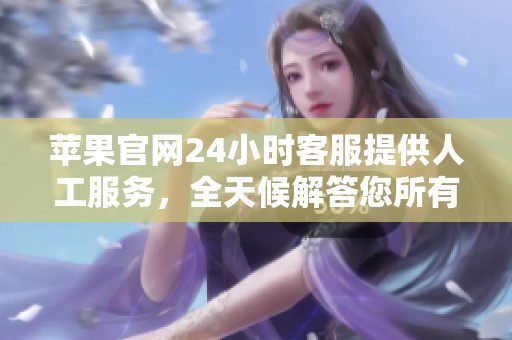苹果官网24小时客服提供人工服务，全天候解答您所有的疑问