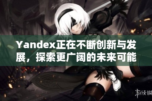 Yandex正在不断创新与发展，探索更广阔的未来可能性