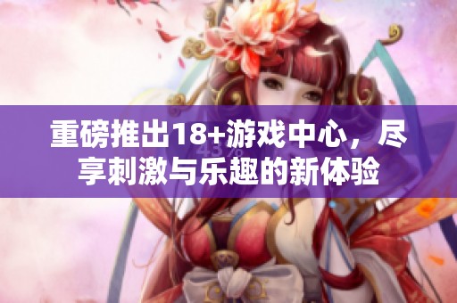 重磅推出18+游戏中心，尽享刺激与乐趣的新体验