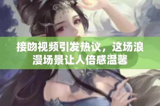 接吻视频引发热议，这场浪漫场景让人倍感温馨