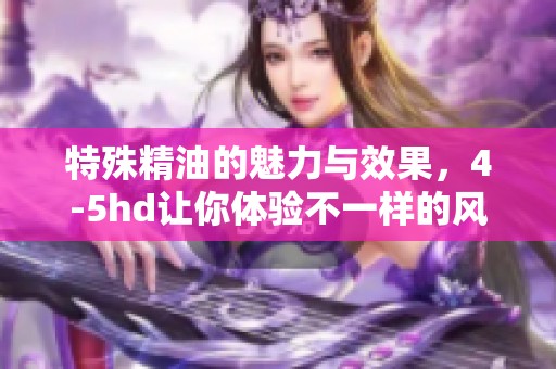 特殊精油的魅力与效果，4-5hd让你体验不一样的风情