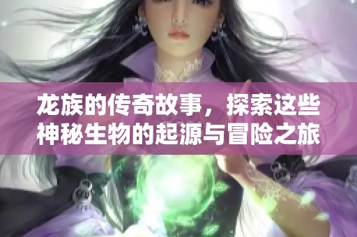 龙族的传奇故事，探索这些神秘生物的起源与冒险之旅