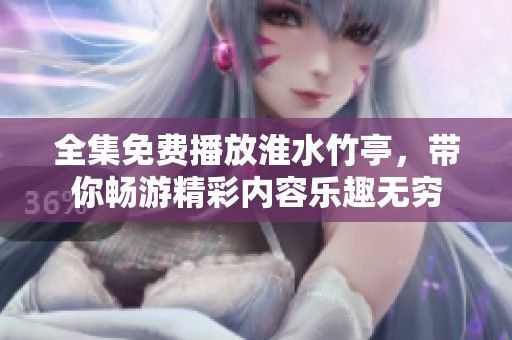 全集免费播放淮水竹亭，带你畅游精彩内容乐趣无穷