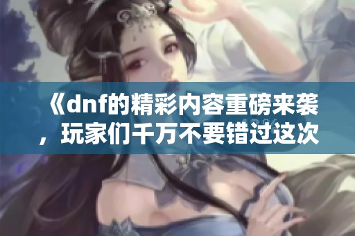 《dnf的精彩内容重磅来袭，玩家们千万不要错过这次活动！》