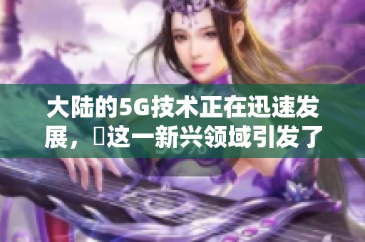大陆的5G技术正在迅速发展，奭这一新兴领域引发了广泛关注。
