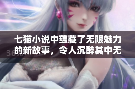 七猫小说中蕴藏了无限魅力的新故事，令人沉醉其中无法自拔