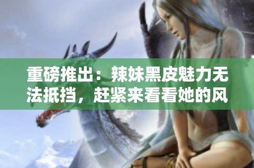 重磅推出：辣妹黑皮魅力无法抵挡，赶紧来看看她的风采！
