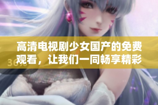 高清电视剧少女国产的免费观看，让我们一同畅享精彩剧情吧