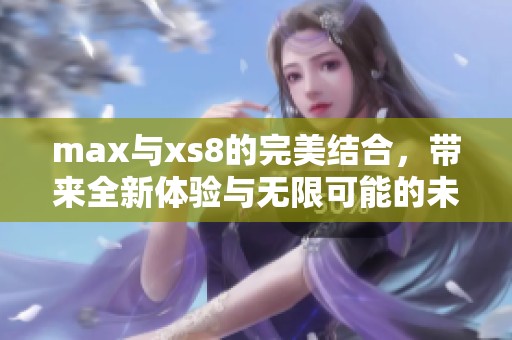 max与xs8的完美结合，带来全新体验与无限可能的未来