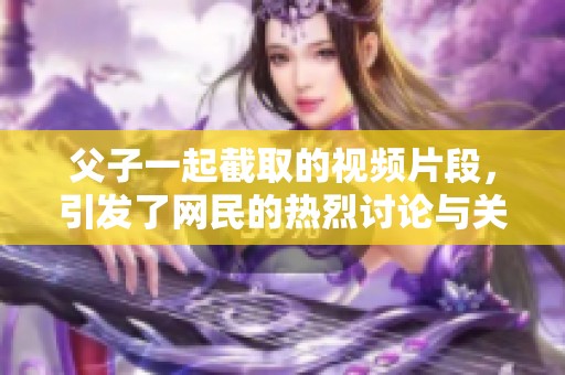 父子一起截取的视频片段，引发了网民的热烈讨论与关注
