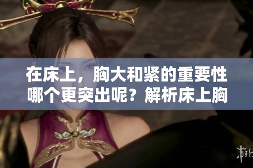 在床上，胸大和紧的重要性哪个更突出呢？解析床上胸大与紧的重要性。