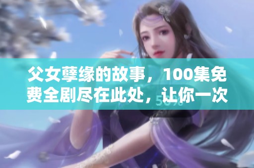 父女孽缘的故事，100集免费全剧尽在此处，让你一次看个够