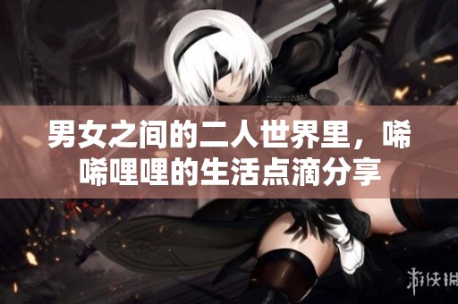 男女之间的二人世界里，唏唏哩哩的生活点滴分享