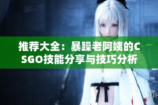 推荐大全：暴躁老阿姨的CSGO技能分享与技巧分析