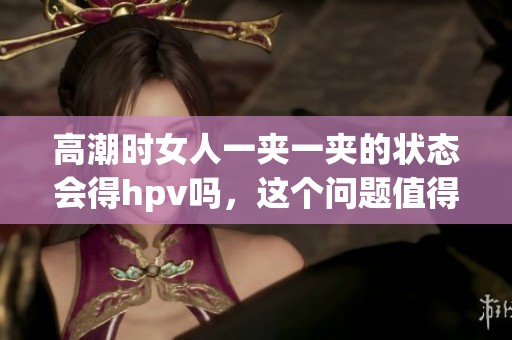 高潮时女人一夹一夹的状态会得hpv吗，这个问题值得探讨与关注