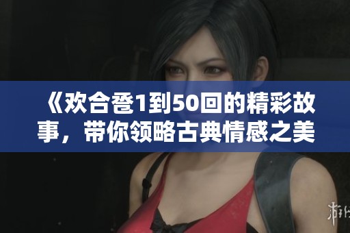 《欢合卺1到50回的精彩故事，带你领略古典情感之美》