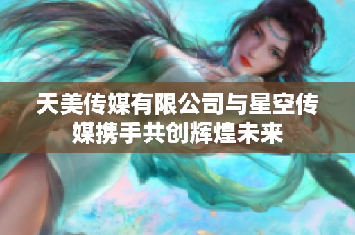天美传媒有限公司与星空传媒携手共创辉煌未来