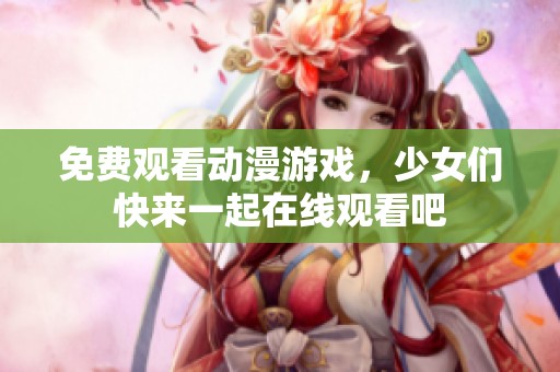 免费观看动漫游戏，少女们快来一起在线观看吧