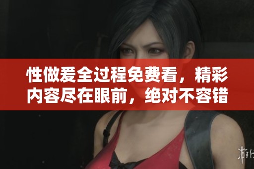 性做爰全过程免费看，精彩内容尽在眼前，绝对不容错过！