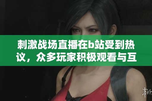 刺激战场直播在b站受到热议，众多玩家积极观看与互动