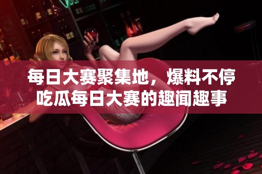 每日大赛聚集地，爆料不停吃瓜每日大赛的趣闻趣事
