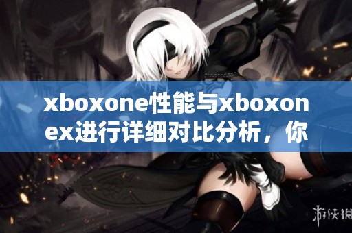 xboxone性能与xboxonex进行详细对比分析，你会发现哪些不同之处呢