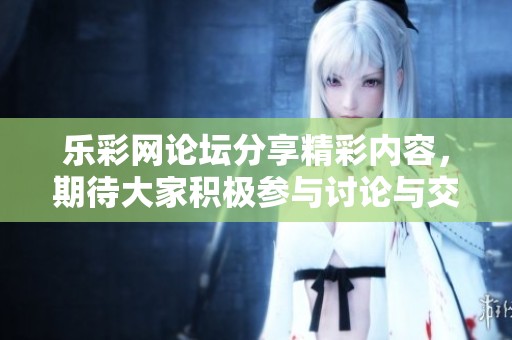 乐**论坛分享精彩内容，期待大家积极参与讨论与交流。