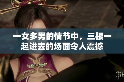 一女多男的情节中，三根一起进去的场面令人震撼