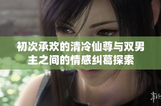 初次承欢的清冷仙尊与双男主之间的情感纠葛探索