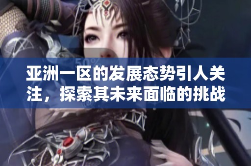 亚洲一区的发展态势引人关注，探索其未来面临的挑战与机遇
