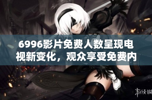 6996影片免费人数呈现电视新变化，观众享受免费内容不容错过