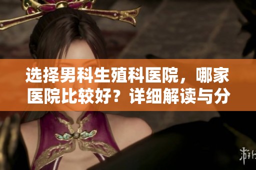 选择男科生殖科医院，哪家医院比较好？详细解读与分析！