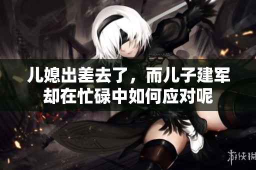 儿媳出差去了，而儿子建军却在忙碌中如何应对呢