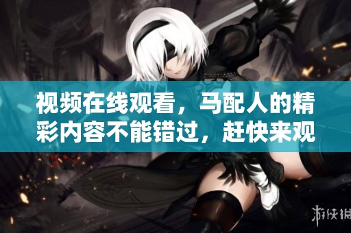 视频在线观看，马配人的精彩内容不能错过，赶快来观看吧