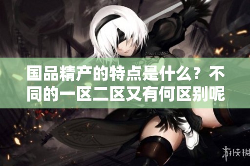 国品精产的特点是什么？不同的一区二区又有何区别呢？