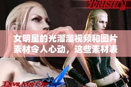 女明星的光溜溜视频和图片素材令人心动，这些素材表现出的魅力真是无与伦比