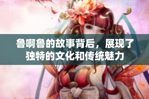 鲁啊鲁的故事背后，展现了独特的文化和传统魅力